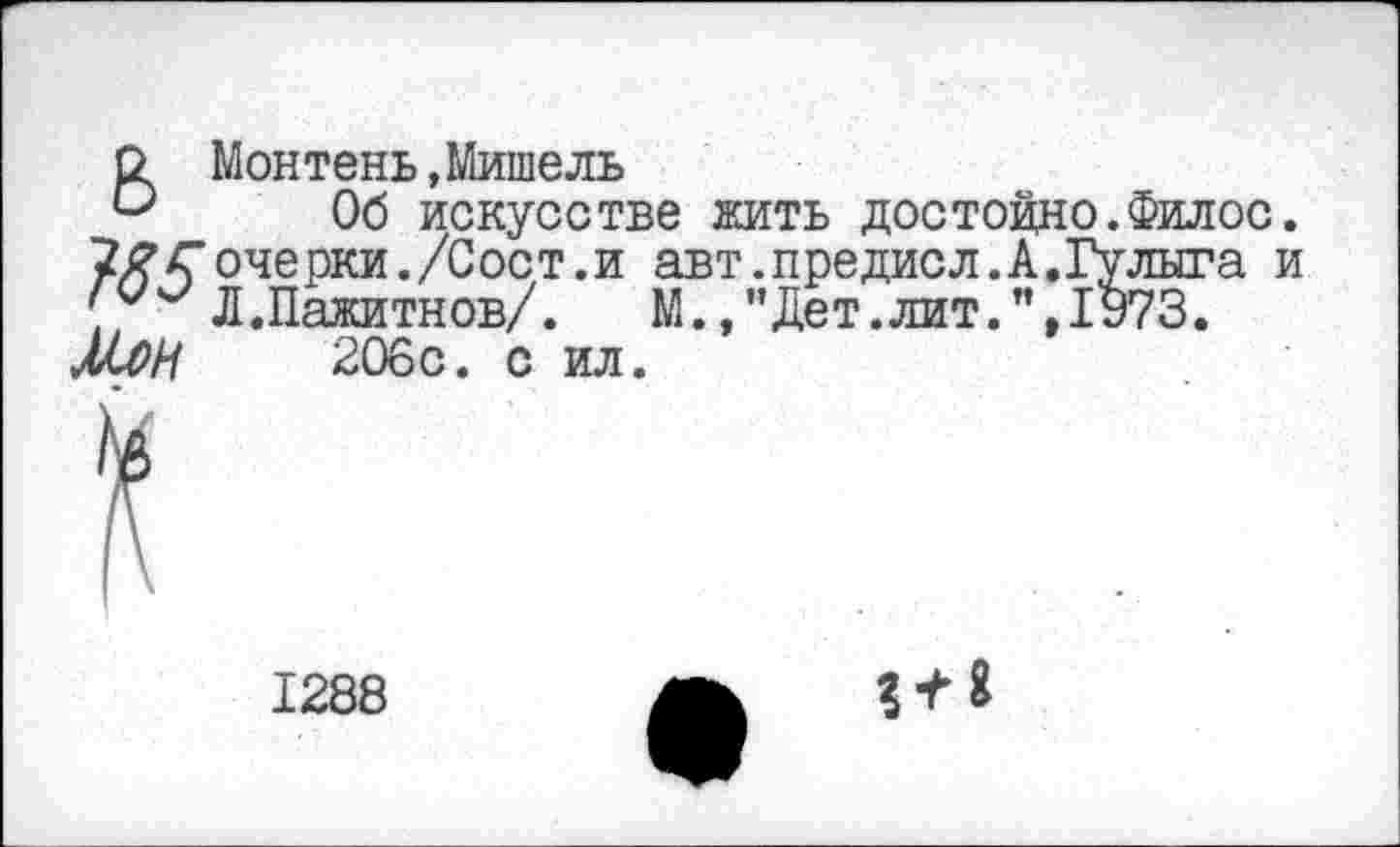 ﻿6 Монтень,Мишель
Об искусстве жить достойно.Филос. ТЯГочерки./Сост.и авт.предисл.А.Гулыга и > Л.Пажитнов/. М.,"Дет.лит.",1973.
МЛН 206с. с ил.
1288
